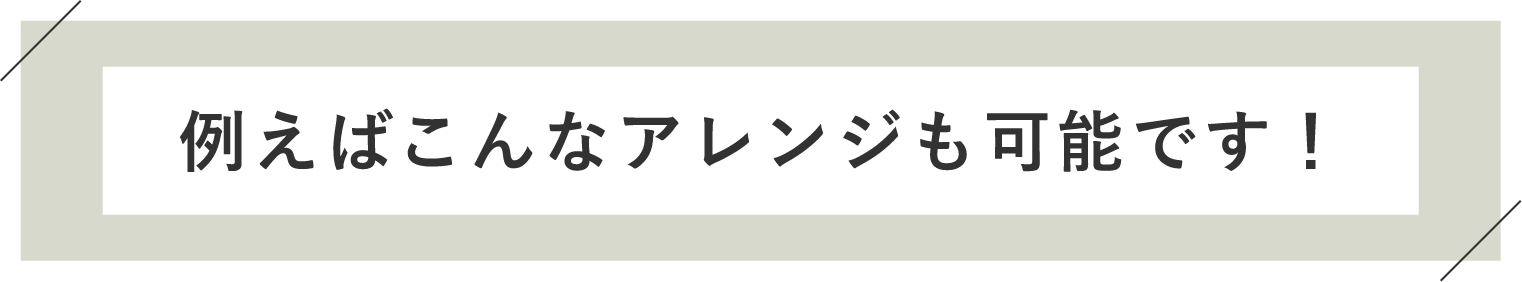 例えばこんなアレンジも可能です！